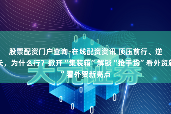股票配资门户查询-在线配资资讯 顶压前行、逆势增长，为什么行？掀开“集装箱”解锁“抢手货”看外贸新亮点