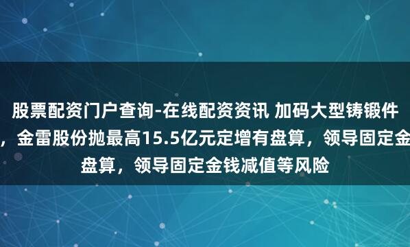 股票配资门户查询-在线配资资讯 加码大型铸锻件及风电零部件，金雷股份抛最高15.5亿元定增有盘算，领导固定金钱减值等风险