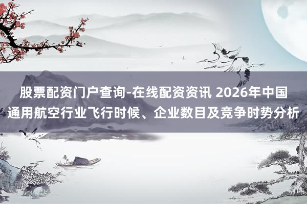 股票配资门户查询-在线配资资讯 2026年中国通用航空行业飞行时候、企业数目及竞争时势分析