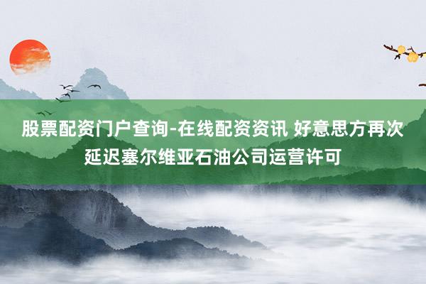 股票配资门户查询-在线配资资讯 好意思方再次延迟塞尔维亚石油公司运营许可