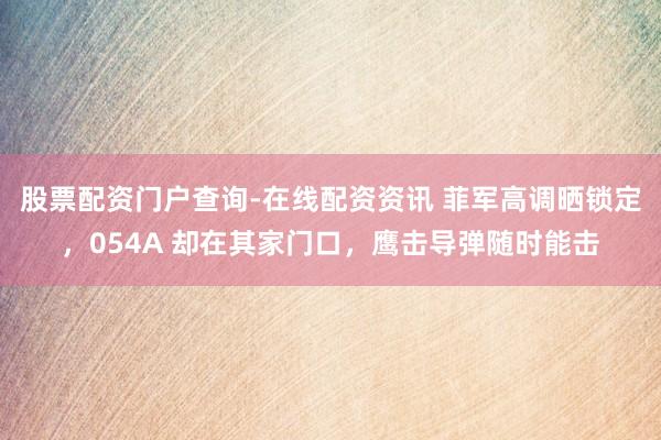 股票配资门户查询-在线配资资讯 菲军高调晒锁定，054A 却在其家门口，鹰击导弹随时能击